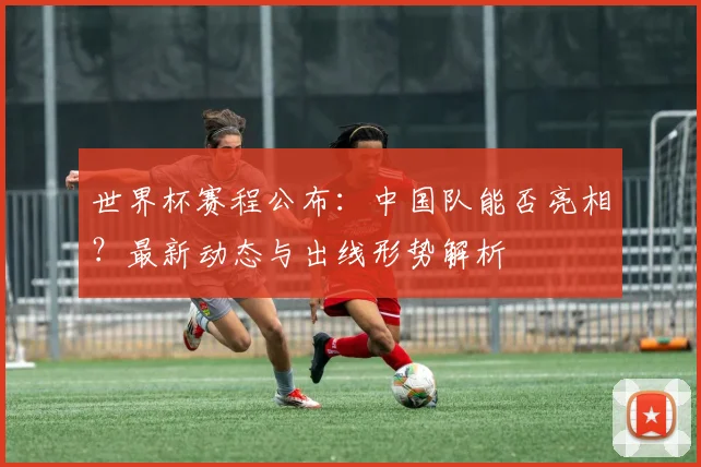 世界杯赛程公布：中国队能否亮相？最新动态与出线形势解析