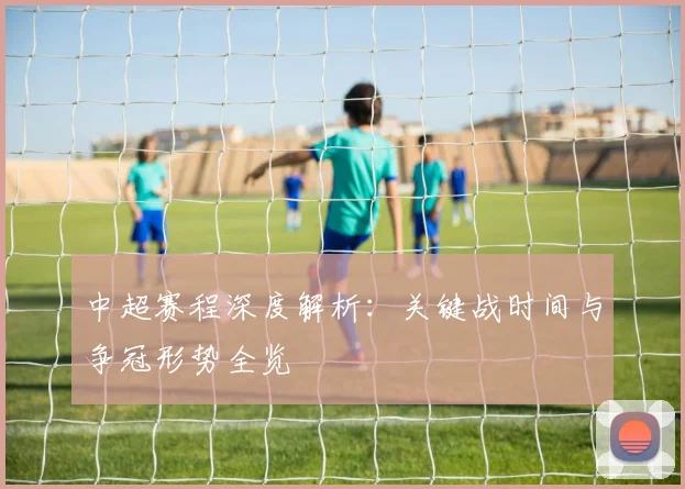 中超赛程深度解析：关键战时间与争冠形势全览