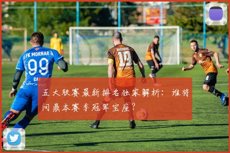 五大联赛最新排名独家解析：谁将问鼎本赛季冠军宝座？