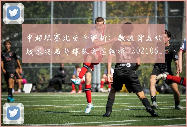 中超联赛比分全解析：数据背后的战术格局与球队命运转折_20260611141641