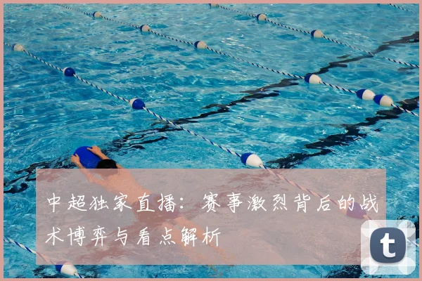中超独家直播:赛事激烈背后的战术博弈与看点解析