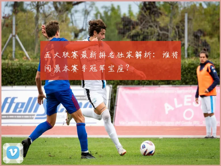 五大联赛最新排名独家解析：谁将问鼎本赛季冠军宝座？