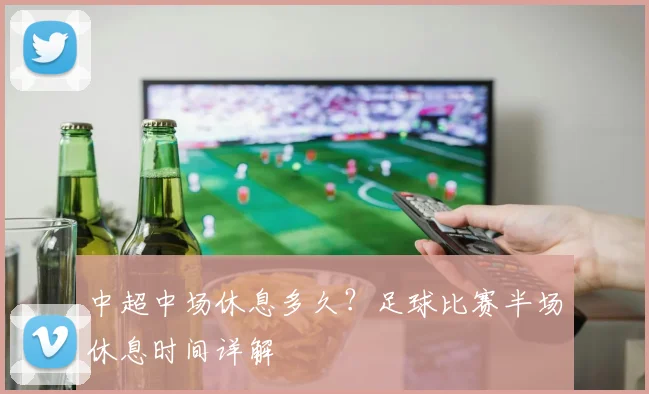 中超中场休息多久?足球比赛半场休息时间详解