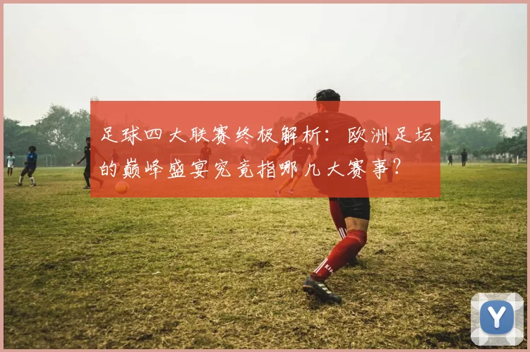 足球四大联赛终极解析：欧洲足坛的巅峰盛宴究竟指哪几大赛事？
