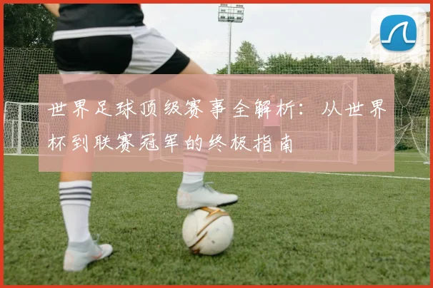 世界足球顶级赛事全解析：从世界杯到联赛冠军的终极指南