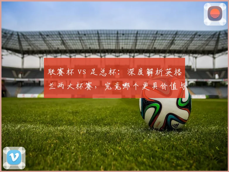 联赛杯 vs 足总杯：深度解析英格兰两大杯赛，究竟哪个更具价值与魅力？
