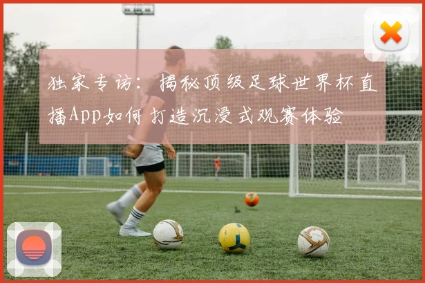 独家专访:揭秘顶级足球世界杯直播App如何打造沉浸式观赛体验